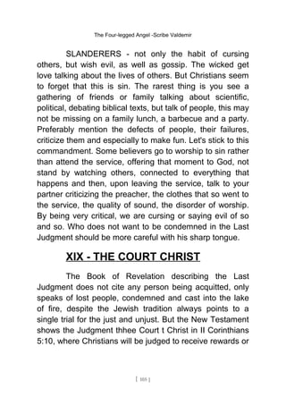 The Four-legged Angel -Scribe Valdemir
SLANDERERS - not only the habit of cursing
others, but wish evil, as well as gossip. The wicked get
love talking about the lives of others. But Christians seem
to forget that this is sin. The rarest thing is you see a
gathering of friends or family talking about scientific,
political, debating biblical texts, but talk of people, this may
not be missing on a family lunch, a barbecue and a party.
Preferably mention the defects of people, their failures,
criticize them and especially to make fun. Let's stick to this
commandment. Some believers go to worship to sin rather
than attend the service, offering that moment to God, not
stand by watching others, connected to everything that
happens and then, upon leaving the service, talk to your
partner criticizing the preacher, the clothes that so went to
the service, the quality of sound, the disorder of worship.
By being very critical, we are cursing or saying evil of so
and so. Who does not want to be condemned in the Last
Judgment should be more careful with his sharp tongue.
XIX - THE COURT CHRIST
The Book of Revelation describing the Last
Judgment does not cite any person being acquitted, only
speaks of lost people, condemned and cast into the lake
of fire, despite the Jewish tradition always points to a
single trial for the just and unjust. But the New Testament
shows the Judgment thhee Court t Christ in II Corinthians
5:10, where Christians will be judged to receive rewards or
[ 105 ]
 