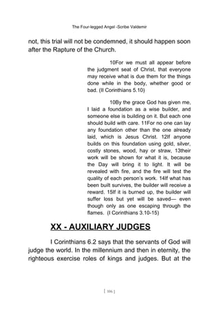 The Four-legged Angel -Scribe Valdemir
not, this trial will not be condemned, it should happen soon
after the Rapture of the Church.
10For we must all appear before
the judgment seat of Christ, that everyone
may receive what is due them for the things
done while in the body, whether good or
bad. (II Corinthians 5.10)
10By the grace God has given me,
I laid a foundation as a wise builder, and
someone else is building on it. But each one
should build with care. 11For no one can lay
any foundation other than the one already
laid, which is Jesus Christ. 12If anyone
builds on this foundation using gold, silver,
costly stones, wood, hay or straw, 13their
work will be shown for what it is, because
the Day will bring it to light. It will be
revealed with fire, and the fire will test the
quality of each person’s work. 14If what has
been built survives, the builder will receive a
reward. 15If it is burned up, the builder will
suffer loss but yet will be saved— even
though only as one escaping through the
flames. (I Corinthians 3.10-15)
XX - AUXILIARY JUDGES
I Corinthians 6.2 says that the servants of God will
judge the world. In the millennium and then in eternity, the
righteous exercise roles of kings and judges. But at the
[ 106 ]
 