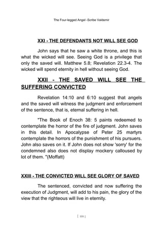 The Four-legged Angel -Scribe Valdemir
XXI - THE DEFENDANTS NOT WILL SEE GOD
John says that he saw a white throne, and this is
what the wicked will see. Seeing God is a privilege that
only the saved will. Matthew 5.8; Revelation 22.3-4. The
wicked will spend eternity in hell without seeing God.
XXII - THE SAVED WILL SEE THE
SUFFERING CONVICTED
Revelation 14:10 and 6:10 suggest that angels
and the saved will witness the judgment and enforcement
of the sentence, that is, eternal suffering in hell.
"The Book of Enoch 38: 5 paints redeemed to
contemplate the horror of the fire of judgment. John saves
in this detail. In Apocalypse of Peter 25 martyrs
contemplate the horrors of the punishment of his pursuers.
John also saves on it. If John does not show 'sorry' for the
condemned also does not display mockery calloused by
lot of them. "(Moffatt)
XXIII - THE CONVICTED WILL SEE GLORY OF SAVED
The sentenced, convicted and now suffering the
execution of Judgment, will add to his pain, the glory of the
view that the righteous will live in eternity.
[ 108 ]
 