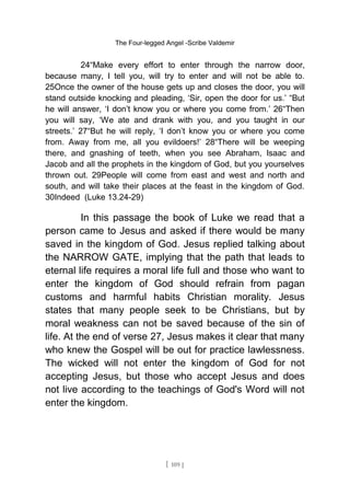 The Four-legged Angel -Scribe Valdemir
24“Make every effort to enter through the narrow door,
because many, I tell you, will try to enter and will not be able to.
25Once the owner of the house gets up and closes the door, you will
stand outside knocking and pleading, ‘Sir, open the door for us.’ “But
he will answer, ‘I don’t know you or where you come from.’ 26“Then
you will say, ‘We ate and drank with you, and you taught in our
streets.’ 27“But he will reply, ‘I don’t know you or where you come
from. Away from me, all you evildoers!’ 28“There will be weeping
there, and gnashing of teeth, when you see Abraham, Isaac and
Jacob and all the prophets in the kingdom of God, but you yourselves
thrown out. 29People will come from east and west and north and
south, and will take their places at the feast in the kingdom of God.
30Indeed (Luke 13.24-29)
In this passage the book of Luke we read that a
person came to Jesus and asked if there would be many
saved in the kingdom of God. Jesus replied talking about
the NARROW GATE, implying that the path that leads to
eternal life requires a moral life full and those who want to
enter the kingdom of God should refrain from pagan
customs and harmful habits Christian morality. Jesus
states that many people seek to be Christians, but by
moral weakness can not be saved because of the sin of
life. At the end of verse 27, Jesus makes it clear that many
who knew the Gospel will be out for practice lawlessness.
The wicked will not enter the kingdom of God for not
accepting Jesus, but those who accept Jesus and does
not live according to the teachings of God's Word will not
enter the kingdom.
[ 109 ]
 