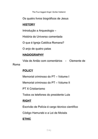 The Four-legged Angel -Scribe Valdemir
Os quatro livros biográficos de Jesus
HISTORY
Introdução a Arqueologia –
História do Universo comentada
O que é Igreja Católica Romana?
O anjo de quatro patas
HAGIOGRAPHY
Vida de Antão com comentários - Clemente de
Roma
POLICY
Memorial criminoso do PT – Volume I
Memorial criminoso do PT – Volume II
PT X Cristianismo
Todos os telefones do presidente Lula
RIGHT
Escrivão de Polícia é cargo técnico científico
Código Hamurabi e a Lei de Moisés
ETHIC
[ 11 ]
 