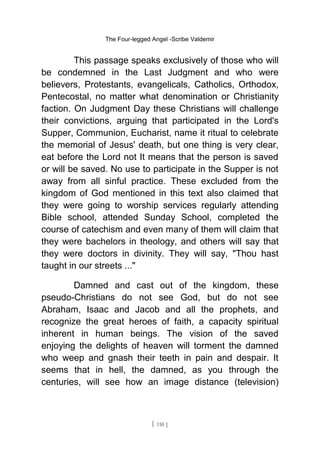 The Four-legged Angel -Scribe Valdemir
This passage speaks exclusively of those who will
be condemned in the Last Judgment and who were
believers, Protestants, evangelicals, Catholics, Orthodox,
Pentecostal, no matter what denomination or Christianity
faction. On Judgment Day these Christians will challenge
their convictions, arguing that participated in the Lord's
Supper, Communion, Eucharist, name it ritual to celebrate
the memorial of Jesus' death, but one thing is very clear,
eat before the Lord not It means that the person is saved
or will be saved. No use to participate in the Supper is not
away from all sinful practice. These excluded from the
kingdom of God mentioned in this text also claimed that
they were going to worship services regularly attending
Bible school, attended Sunday School, completed the
course of catechism and even many of them will claim that
they were bachelors in theology, and others will say that
they were doctors in divinity. They will say, "Thou hast
taught in our streets ..."
Damned and cast out of the kingdom, these
pseudo-Christians do not see God, but do not see
Abraham, Isaac and Jacob and all the prophets, and
recognize the great heroes of faith, a capacity spiritual
inherent in human beings. The vision of the saved
enjoying the delights of heaven will torment the damned
who weep and gnash their teeth in pain and despair. It
seems that in hell, the damned, as you through the
centuries, will see how an image distance (television)
[ 110 ]
 