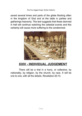 The Four-legged Angel -Scribe Valdemir
saved several times and parts of the globe flocking often
in the kingdom of God and at the table in parties and
gatherings heavenly. The text suggests that these damned
in hell will continue watching the celestial events and this
certainly will cause more suffering to the condemned.
XXIV - INDIVIDUAL JUDGEMENT
There will be a trial in a hurry, or collective, by
nationality, by religion, by the church, by race. It will be
one to one, with all the details. Revelation 20:13.
[ 111 ]
 