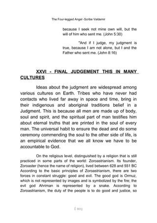 The Four-legged Angel -Scribe Valdemir
because I seek not mine own will, but the
will of him who sent me. (John 5:30)
"And if I judge, my judgment is
true, because I am not alone, but I and the
Father who sent me. (John 8:16)
XXVI - FINAL JUDGEMENT THIS IN MANY
CULTURES
Ideas about the judgment are widespread among
various cultures on Earth. Tribes who have never had
contacts who lived far away in space and time, bring in
their indigenous and aboriginal traditions belief in a
Judgment. This is because all men are made up of body,
soul and spirit, and the spiritual part of man testifies him
about eternal truths that are printed in the soul of every
man. The universal habit to ensure the dead and do some
ceremony commending the soul to the other side of life, is
an empirical evidence that we all know we have to be
accountable to God.
On the religious level, distinguished by a religion that is still
practiced in some parts of the world: Zoroastrianism. Its founder,
Zoroaster (hence the name of religion), lived between 628 and 551 BC
According to the basic principles of Zoroastrianism, there are two
forces in constant struggle: good and evil. The good god is Ormuz,
which is not represented by images and is symbolized by the fire; the
evil god Ahriman is represented by a snake. According to
Zoroastrianism, the duty of the people is to do good and justice, so
[ 113 ]
 