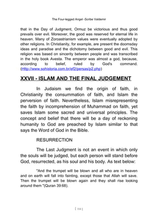 The Four-legged Angel -Scribe Valdemir
that in the Day of Judgment, Ormuz be victorious and thus good
prevails over evil. Moreover, the good was reserved for eternal life in
heaven. Many of Zoroastrianism values were eventually adopted by
other religions. In Christianity, for example, are present the doomsday
ideas and paradise and the dichotomy between good and evil. This
religion was based on sincerity between people and was transcribed
in the holy book Avesta. The emperor was almost a god, because,
according to belief, ruled by God's command.
(Http://www.sohistoria.com.br/ef2/persas/p2.php)
XXVII - ISLAM AND THE FINAL JUDGEMENT
In Judaism we find the origin of faith, in
Christianity the consummation of faith, and Islam the
perversion of faith. Nevertheless, Islam misrepresenting
the faith by incomprehension of Muhammad on faith, yet
saves Islam some sacred and universal principles. The
concept and belief that there will be a day of reckoning
humanity to God are preached by Islam similar to that
says the Word of God in the Bible.
RESURRECTION
The Last Judgment is not an event in which only
the souls will be judged, but each person will stand before
God, resurrected, as his soul and his body. As text below:
"And the trumpet will be blown and all who are in heaven
and on earth will fall into fainting, except those that Allah will save.
Then the trumpet will be blown again and they shall rise looking
around them "(Quran 39:68).
[ 114 ]
 