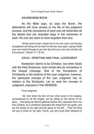 The Four-legged Angel -Scribe Valdemir
AWARENESS BOOK
As the Bible says, so says the Koran, the
defendants will have access to the file of the judgment
process, and the conscience of each one will remember all
the details that are recorded deep in the memories of
each. No one can claim to have forgotten their sins.
"All the work of men, shook him to his own neck, and the day
of judgment will bring out his book he will see very open, saying: Read
your own book! Enough to you this day that your own soul should call
it to account " (Quran 17: 13-14)
XXVIII - SPIRITISM AND FINAL JUDGEMENT
Kardecism claims to be Christian, but when faced
with the Holy Scriptures, soon reveal who do not believe in
the Gospel message. One of the foundations of
Christianity is the doctrine of the Last Judgment, however,
the spiritualist concept of the Last Judgment has no
relation to the Scriptures. Let us read the concept of
Judgment, exposed in The GENESIS:
Final Judgment
62. And when the Son of man shall come in his majesty,
accompanied by all the angels, will be sitting on the throne of his
glory; _ And being all nations gathered before him, separate them one
from another, as a shepherd separates the sheep from the goats, and
put the sheep on his right and the goats on his left. _ Then the King
will say to those on his right, 'Come, you who have been blessed by
[ 115 ]
 