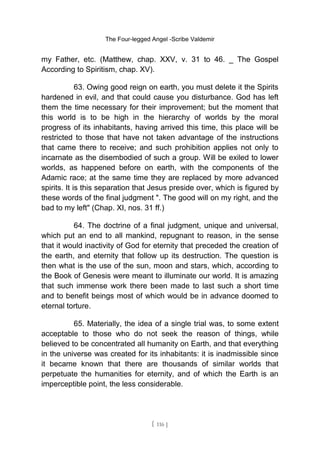 The Four-legged Angel -Scribe Valdemir
my Father, etc. (Matthew, chap. XXV, v. 31 to 46. _ The Gospel
According to Spiritism, chap. XV).
63. Owing good reign on earth, you must delete it the Spirits
hardened in evil, and that could cause you disturbance. God has left
them the time necessary for their improvement; but the moment that
this world is to be high in the hierarchy of worlds by the moral
progress of its inhabitants, having arrived this time, this place will be
restricted to those that have not taken advantage of the instructions
that came there to receive; and such prohibition applies not only to
incarnate as the disembodied of such a group. Will be exiled to lower
worlds, as happened before on earth, with the components of the
Adamic race; at the same time they are replaced by more advanced
spirits. It is this separation that Jesus preside over, which is figured by
these words of the final judgment ". The good will on my right, and the
bad to my left" (Chap. XI, nos. 31 ff.)
64. The doctrine of a final judgment, unique and universal,
which put an end to all mankind, repugnant to reason, in the sense
that it would inactivity of God for eternity that preceded the creation of
the earth, and eternity that follow up its destruction. The question is
then what is the use of the sun, moon and stars, which, according to
the Book of Genesis were meant to illuminate our world. It is amazing
that such immense work there been made to last such a short time
and to benefit beings most of which would be in advance doomed to
eternal torture.
65. Materially, the idea of a single trial was, to some extent
acceptable to those who do not seek the reason of things, while
believed to be concentrated all humanity on Earth, and that everything
in the universe was created for its inhabitants: it is inadmissible since
it became known that there are thousands of similar worlds that
perpetuate the humanities for eternity, and of which the Earth is an
imperceptible point, the less considerable.
[ 116 ]
 