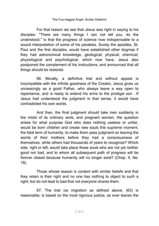 The Four-legged Angel -Scribe Valdemir
For that reason we see that Jesus was right in saying to his
disciples: "There are many things I can not tell you, do the
understood," is that the progress of science now indispensable to a
sound interpretation of some of his parables. Surely the apostles, St.
Paul and the first disciples, would have established other dogmas if
they had astronomical knowledge, geological, physical, chemical,
physiological and psychological, which now have. Jesus also
postponed the complement of his instructions, and announced that all
things should be restored.
66. Morally, a definitive trial and without appeal is
incompatible with the infinite goodness of the Creator, Jesus gives us
unceasingly as a good Father, who always leave a way open to
repentance, and is ready to extend his arms to the prodigal son . If
Jesus had understood the judgment in that sense, it would have
contradicted his own words.
And then, the final judgment should take men suddenly in
the midst of its ordinary work, and pregnant women, the question
arises for what purpose God who does nothing useless or unfair,
would be born children and create new souls this supreme moment,
the fatal term of humanity, to make them pass judgment on leaving the
womb of their mothers before they had a consciousness of
themselves, while others had thousands of years to recognize? Which
side, right or left, would take place these souls who are not yet neither
good nor bad, and to whom all subsequent path of progress will be
forever closed because humanity will no longer exist? (Chap. II, No.
19).
Those whose reason is content with similar beliefs and that
they retain is their right and no one has nothing to object to such a
right; but do not lead to bad that not everyone shares them.
67. The trial via migration as defined above, (63) is
reasonable; is based on the most rigorous justice, as ever leaves the
[ 117 ]
 
