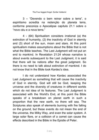 The Four-legged Angel -Scribe Valdemir
3 – “Devendo o bem reinar sobre a terra”, o
espiritismo acredita na redenção do planeta terra,
conforme preconiza o Apocalipse capítulo 21.1 sobre o
“novo céu e a nova terra.”
4 - (64) Spiritualism considers irrational (a) the
extinction of humanity, (2) the inactivity of God in eternity
and (3) short of the sun, moon and stars. At this point
spiritualism makes assumptions about the Bible that is not
what the Bible teaches. The Last Judgment will not put an
end to mankind. In Revelation 21:24 whose narrative is
about events subsequent to the Last Judgment, it is said
that there will be nations after the great judgment. So
there is no need to talk about extinction of mankind. I do
not know that in the Bible took Kardec's idea.
I do not understand how Kardec associated the
Last Judgment as something that will cause the inactivity
of God in eternity. God will still be God, keeping the
universe and the diversity of creatures in different worlds
which do not idea of its features. The Last Judgment is
associated with the World's End, at this point the Bible
speaks of a breakdown on planet earth in such a
proportion that the new earth, no there will sea. The
Scriptures also speak of elements burning with fire falling
on the ground, but these events do not mean the end of
the universe, the Milky Way, and even the solar system. A
large solar flare, or a collision of a comet can cause the
effects described in the Bible in the Epistle of Peter.
[ 119 ]
 