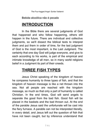 The Four-legged Angel -Scribe Valdemir
Bebida alcoólica não é pecado
INTRODUCTION
In the Bible there are several judgments of God
that happened and who follow happening, others still
happen in the future. There are individual and collective
judgments, so we'll dissect the biblical texts to interpret
them and put them in order of time, for the last judgment
of God is the most important, is the Last Judgment. The
certainty that one day God will judge everyone, and give to
each according to his works, is part of the empirical and
intimate knowledge of all men, so in many world religions
belief in a Judgment its part of their creeds.
THREE FISH TYPES
Jesus Christ speaking of the kingdom of heaven
he compares humanity to three types of fish, and that the
kingdom of heaven message is like a net thrown into the
sea. Not all people are reached with the kingdom
message, so much so that only a part of humanity is called
Christian. In the end times, God will send angels to
separate the good from the bad fish. Good fish will be
placed in the baskets and the bad thrown out. At the end
of the parable Jesus said the unfortunate will be cast into
the fiery furnace. A parable can not be interpreted literally,
in every detail, and Jesus left out the question of fish that
have not been caught, but by inference understand that
[ 12 ]
 