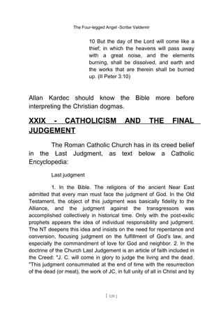 The Four-legged Angel -Scribe Valdemir
10 But the day of the Lord will come like a
thief; in which the heavens will pass away
with a great noise, and the elements
burning, shall be dissolved, and earth and
the works that are therein shall be burned
up. (II Peter 3:10)
Allan Kardec should know the Bible more before
interpreting the Christian dogmas.
XXIX - CATHOLICISM AND THE FINAL
JUDGEMENT
The Roman Catholic Church has in its creed belief
in the Last Judgment, as text below a Catholic
Encyclopedia:
Last judgment
1. In the Bible. The religions of the ancient Near East
admitted that every man must face the judgment of God. In the Old
Testament, the object of this judgment was basically fidelity to the
Alliance, and the judgment against the transgressors was
accomplished collectively in historical time. Only with the post-exilic
prophets appears the idea of individual responsibility and judgment.
The NT deepens this idea and insists on the need for repentance and
conversion, focusing judgment on the fulfillment of God's law, and
especially the commandment of love for God and neighbor. 2. In the
doctrine of the Church Last Judgement is an article of faith included in
the Creed: "J. C. will come in glory to judge the living and the dead.
"This judgment consummated at the end of time with the resurrection
of the dead (or meat), the work of JC, in full unity of all in Christ and by
[ 120 ]
 