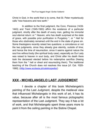The Four-legged Angel -Scribe Valdemir
Christ in God, in the world that is to come, that St. Peter mysteriously
calls "new heavens and new earth."
In addition to the final judgment, the Conc. Florence (1439-
1443) and Trent (1545-1563) affirm the existence of a particular
judgment, shortly after the death of every man, getting his immortal
soul eternal return: or * Heaven, who has death surprised at the state
of grace, with possible prior purification in Purgatory *, or * Hell for
those who obstinately remained until the end in the state of grave sin.
Some theologians recently raised two questions: a coincidence or not
the two judgments, since they already give eternity, outside of time;
and hence the time of resurrection, since it seems against nature the
soul live without body (the spiritual body case), especially as Our Lady
was raised to heaven in soul body, and Christ after his death there
took the deceased elected before his redemptive sacrifice (freeing
them from the * hell or sheol and resurrecting them). The traditional
teaching of the Church does not resolves this issue [cf. Cat. 1020-
1060]. (Http://www.ecclesia.pt/catolicopedia/)
XXX - MICHELANGELO LAST JUDGEMENT
I devote a chapter of this book Michelangelo's
painting of the Last Judgment, despite the medieval view
that influenced Michelangelo in this work of art, it has its
value, because after all is the most famous pictographic
representation of the Last Judgment. They say it has a lot
of work, and that Michelangelo spent three years more to
paint it from the ceiling painting in the Sistine Chapel.
[ 121 ]
 