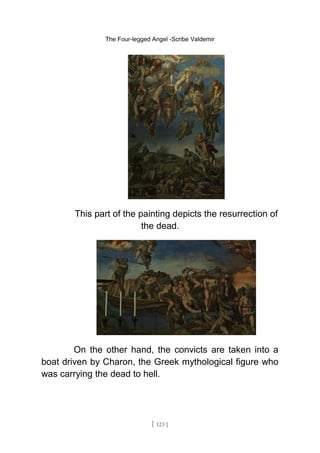 The Four-legged Angel -Scribe Valdemir
This part of the painting depicts the resurrection of
the dead.
On the other hand, the convicts are taken into a
boat driven by Charon, the Greek mythological figure who
was carrying the dead to hell.
[ 123 ]
 