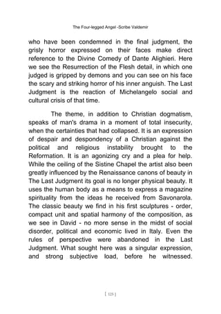 The Four-legged Angel -Scribe Valdemir
who have been condemned in the final judgment, the
grisly horror expressed on their faces make direct
reference to the Divine Comedy of Dante Alighieri. Here
we see the Resurrection of the Flesh detail, in which one
judged is gripped by demons and you can see on his face
the scary and striking horror of his inner anguish. The Last
Judgment is the reaction of Michelangelo social and
cultural crisis of that time.
The theme, in addition to Christian dogmatism,
speaks of man's drama in a moment of total insecurity,
when the certainties that had collapsed. It is an expression
of despair and despondency of a Christian against the
political and religious instability brought to the
Reformation. It is an agonizing cry and a plea for help.
While the ceiling of the Sistine Chapel the artist also been
greatly influenced by the Renaissance canons of beauty in
The Last Judgment its goal is no longer physical beauty. It
uses the human body as a means to express a magazine
spirituality from the ideas he received from Savonarola.
The classic beauty we find in his first sculptures - order,
compact unit and spatial harmony of the composition, as
we see in David - no more sense in the midst of social
disorder, political and economic lived in Italy. Even the
rules of perspective were abandoned in the Last
Judgment. What sought here was a singular expression,
and strong subjective load, before he witnessed.
[ 125 ]
 