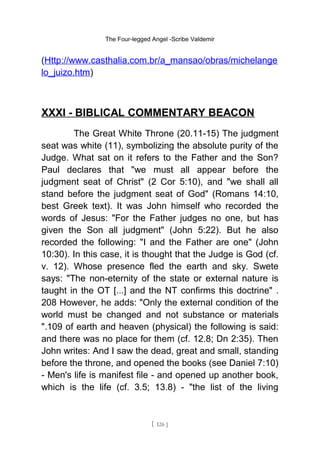 The Four-legged Angel -Scribe Valdemir
(Http://www.casthalia.com.br/a_mansao/obras/michelange
lo_juizo.htm)
XXXI - BIBLICAL COMMENTARY BEACON
The Great White Throne (20.11-15) The judgment
seat was white (11), symbolizing the absolute purity of the
Judge. What sat on it refers to the Father and the Son?
Paul declares that "we must all appear before the
judgment seat of Christ" (2 Cor 5:10), and "we shall all
stand before the judgment seat of God" (Romans 14:10,
best Greek text). It was John himself who recorded the
words of Jesus: "For the Father judges no one, but has
given the Son all judgment" (John 5:22). But he also
recorded the following: "I and the Father are one" (John
10:30). In this case, it is thought that the Judge is God (cf.
v. 12). Whose presence fled the earth and sky. Swete
says: "The non-eternity of the state or external nature is
taught in the OT [...] and the NT confirms this doctrine" .
208 However, he adds: "Only the external condition of the
world must be changed and not substance or materials
".109 of earth and heaven (physical) the following is said:
and there was no place for them (cf. 12.8; Dn 2:35). Then
John writes: And I saw the dead, great and small, standing
before the throne, and opened the books (see Daniel 7:10)
- Men's life is manifest file - and opened up another book,
which is the life (cf. 3.5; 13.8) - "the list of the living
[ 126 ]
 