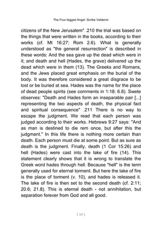 The Four-legged Angel -Scribe Valdemir
citizens of the New Jerusalem" .210 the trial was based on
the things that were written in the books, according to their
works (cf. Mt 16:27; Rom 2.6). What is generally
understood as "the general resurrection" is described in
these words: And the sea gave up the dead which were in
it; and death and hell (Hades, the grave) delivered up the
dead which were in them (13). The Greeks and Romans,
and the Jews placed great emphasis on the burial of the
body. It was therefore considered a great disgrace to be
lost or be buried at sea. Hades was the name for the place
of dead people spirits (see comments in 1:18; 6.8). Swete
observes: "Death and Hades form an inseparable pair [...]
representing the two aspects of death, the physical fact
and spiritual consequence" .211 There is no way to
escape the judgment. We read that each person was
judged according to their works. Hebrews 9:27 says: "And
as man is destined to die rem once, but after this the
judgment." In this life there is nothing more certain than
death. Each person must die at some point. But as sure as
death is the judgment. Finally, death (1 Cor 15:26) and
hell (Hades) were cast into the lake of fire (14). This
statement clearly shows that it is wrong to translate the
Greek word hades through hell. Because "hell" is the term
generally used for eternal torment. But here the lake of fire
is the place of torment (v. 10), and hades is released it.
The lake of fire is then set to the second death (cf. 2:11;
20.6; 21.8). This is eternal death - not annihilation, but
separation forever from God and all good.
[ 127 ]
 