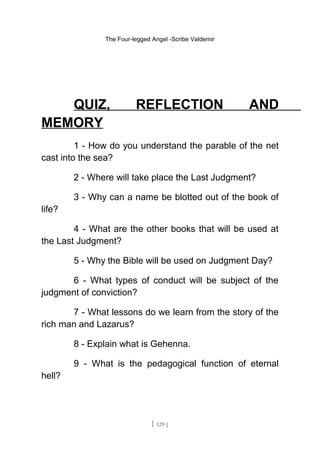The Four-legged Angel -Scribe Valdemir
QUIZ, REFLECTION AND
MEMORY
1 - How do you understand the parable of the net
cast into the sea?
2 - Where will take place the Last Judgment?
3 - Why can a name be blotted out of the book of
life?
4 - What are the other books that will be used at
the Last Judgment?
5 - Why the Bible will be used on Judgment Day?
6 - What types of conduct will be subject of the
judgment of conviction?
7 - What lessons do we learn from the story of the
rich man and Lazarus?
8 - Explain what is Gehenna.
9 - What is the pedagogical function of eternal
hell?
[ 129 ]
 