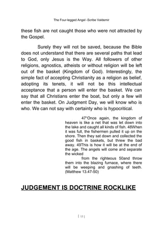The Four-legged Angel -Scribe Valdemir
these fish are not caught those who were not attracted by
the Gospel.
Surely they will not be saved, because the Bible
does not understand that there are several paths that lead
to God, only Jesus is the Way. All followers of other
religions, agnostics, atheists or without religion will be left
out of the basket (Kingdom of God). Interestingly, the
simple fact of accepting Christianity as a religion as belief,
adopting its tenets, it will not be this intellectual
acceptance that a person will enter the basket. We can
say that all Christians enter the boat, but only a few will
enter the basket. On Judgment Day, we will know who is
who. We can not say with certainty who is hypocritical.
47“Once again, the kingdom of
heaven is like a net that was let down into
the lake and caught all kinds of fish. 48When
it was full, the fishermen pulled it up on the
shore. Then they sat down and collected the
good fish in baskets, but threw the bad
away. 49This is how it will be at the end of
the age. The angels will come and separate
the wicked
from the righteous 50and throw
them into the blazing furnace, where there
will be weeping and gnashing of teeth.
(Matthew 13.47-50)
JUDGEMENT IS DOCTRINE ROCKLIKE
[ 13 ]
 