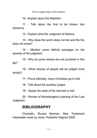 The Four-legged Angel -Scribe Valdemir
10 - Explain about the Nephilim.
11 - Talk about the first to be thrown into
Gehenna.
12 - Explain what the Judgment of Nations.
13 - Why does the worm does not die and the fire
does not erase?
14 - Mention some biblical passages on the
severity of the judgment.
15 - Why do some wicked are not punished in this
life?
16 - What classes of people will be judged more
strictly?
17 - Prove biblically, many Christians go to hell.
18 - Talk about the auxiliary judges
19 – Speak the state of the damned in hell.
20 - Review of Michelangelo's painting of the Last
Judgment.
BIBLIOGRAPHY
Champlin, Russel Norman, New Testament
interpreted verse by verse, Publisher Hagnos 2002.
[ 130 ]
 