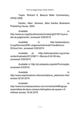 The Four-legged Angel -Scribe Valdemir
Taylor, Richard S. Beacon Bible Commentary,
CPAD 2006.
Kardec, Allan, Genesis, Allan Kardec Bookstore
Publishing House, 2004.
Available in:
http://www.jw.org/pt/publicacoes/revistas/g201001/que-e-
dia-do-julgamento/, accessed 3/20/2015
Available in: http://solascriptura-
tt.org/Sermoes/E9C-JulgamentoGrandeTronoBranco-
DCloud.htm, accessed 3/20/2015
Available at:. Http://admsaocarlos.org.br/wp-
content/uploads/2012/08/11.-Marcos-9.42-50.doc,
accessed 3/20/2015
Available in http://pt.wikipedia.org/wiki/Fornicação,
accessed 2/4/2015.
Available in:
http://www.espiritualismo.info/orientalismo_islamismo.html
access 02.04.2015.
Available in:
http://www.brumadoacontece.com.br/noticia/4485/igreja-
assembleia-de-deus-compra-helicoptero-de-quase-r-2-
milhoes access 16.04.2015
[ 131 ]
 