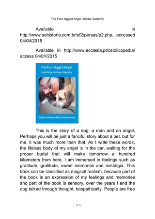 The Four-legged Angel -Scribe Valdemir
Available in
http://www.sohistoria.com.br/ef2/persas/p2.php, accessed
04/04/2015
Available in http://www.ecclesia.pt/catolicopedia/
access 04/01/2015
This is the story of a dog, a man and an angel.
Perhaps you will be just a fanciful story about a pet, but for
me, it was much more than that. As I write these words,
the lifeless body of my angel is in the car, waiting for the
proper burial that will make tomorrow a hundred
kilometers from here. I am immersed in feelings such as
gratitude, gratitude, sweet memories and nostalgia. This
book can be classified as magical realism, because part of
the book is an expression of my feelings and memories
and part of the book is sensory, over the years I and the
dog talked through thought, telepathically. People are free
[ 132 ]
 