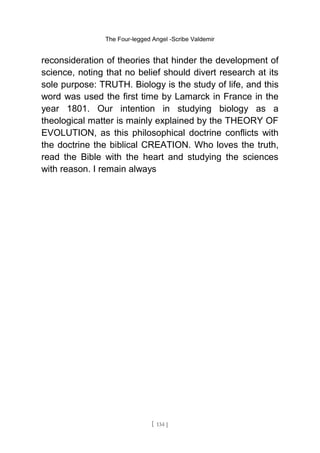 The Four-legged Angel -Scribe Valdemir
reconsideration of theories that hinder the development of
science, noting that no belief should divert research at its
sole purpose: TRUTH. Biology is the study of life, and this
word was used the first time by Lamarck in France in the
year 1801. Our intention in studying biology as a
theological matter is mainly explained by the THEORY OF
EVOLUTION, as this philosophical doctrine conflicts with
the doctrine the biblical CREATION. Who loves the truth,
read the Bible with the heart and studying the sciences
with reason. I remain always
[ 134 ]
 