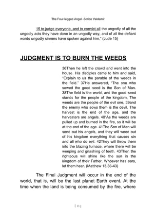 The Four-legged Angel -Scribe Valdemir
15 to judge everyone, and to convict all the ungodly of all the
ungodly acts they have done in an ungodly way, and of all the defiant
words ungodly sinners have spoken against him.” (Jude 15)
JUDGMENT IS TO BURN THE WEEDS
36Then he left the crowd and went into the
house. His disciples came to him and said,
“Explain to us the parable of the weeds in
the field.” 37He answered, “The one who
sowed the good seed is the Son of Man.
38The field is the world, and the good seed
stands for the people of the kingdom. The
weeds are the people of the evil one, 39and
the enemy who sows them is the devil. The
harvest is the end of the age, and the
harvesters are angels. 40“As the weeds are
pulled up and burned in the fire, so it will be
at the end of the age. 41The Son of Man will
send out his angels, and they will weed out
of his kingdom everything that causes sin
and all who do evil. 42They will throw them
into the blazing furnace, where there will be
weeping and gnashing of teeth. 43Then the
righteous will shine like the sun in the
kingdom of their Father. Whoever has ears,
let them hear. (Matthew 13.36-43)
The Final Judgment will occur in the end of the
world, that is, will be the last planet Earth event. At the
time when the land is being consumed by the fire, where
[ 15 ]
 