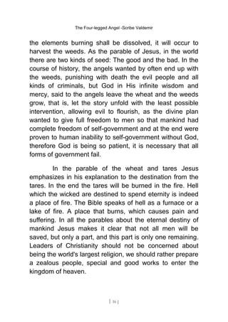 The Four-legged Angel -Scribe Valdemir
the elements burning shall be dissolved, it will occur to
harvest the weeds. As the parable of Jesus, in the world
there are two kinds of seed: The good and the bad. In the
course of history, the angels wanted by often end up with
the weeds, punishing with death the evil people and all
kinds of criminals, but God in His infinite wisdom and
mercy, said to the angels leave the wheat and the weeds
grow, that is, let the story unfold with the least possible
intervention, allowing evil to flourish, as the divine plan
wanted to give full freedom to men so that mankind had
complete freedom of self-government and at the end were
proven to human inability to self-government without God,
therefore God is being so patient, it is necessary that all
forms of government fail.
In the parable of the wheat and tares Jesus
emphasizes in his explanation to the destination from the
tares. In the end the tares will be burned in the fire. Hell
which the wicked are destined to spend eternity is indeed
a place of fire. The Bible speaks of hell as a furnace or a
lake of fire. A place that burns, which causes pain and
suffering. In all the parables about the eternal destiny of
mankind Jesus makes it clear that not all men will be
saved, but only a part, and this part is only one remaining.
Leaders of Christianity should not be concerned about
being the world's largest religion, we should rather prepare
a zealous people, special and good works to enter the
kingdom of heaven.
[ 16 ]
 
