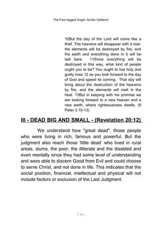 The Four-legged Angel -Scribe Valdemir
10But the day of the Lord will come like a
thief. The heavens will disappear with a roar;
the elements will be destroyed by fire, and
the earth and everything done in it will be
laid bare. 11Since everything will be
destroyed in this way, what kind of people
ought you to be? You ought to live holy and
godly lives 12 as you look forward to the day
of God and speed its coming. That day will
bring about the destruction of the heavens
by fire, and the elements will melt in the
heat. 13But in keeping with his promise we
are looking forward to a new heaven and a
new earth, where righteousness dwells. (II
Peter 3.10-13)
III - DEAD BIG AND SMALL - (Revelation 20:12)
We understand how "great dead", those people
who were living in rich, famous and powerful. But the
judgment also reach those 'little dead’ who lived in rural
areas, slums, the poor, the illiterate and the disabled and
even mentally since they had some level of understanding
and were able to discern Good from Evil and could choose
to serve Christ, and not done in life. This indicates that the
social position, financial, intellectual and physical will not
include factors or exclusion of the Last Judgment.
[ 19 ]
 