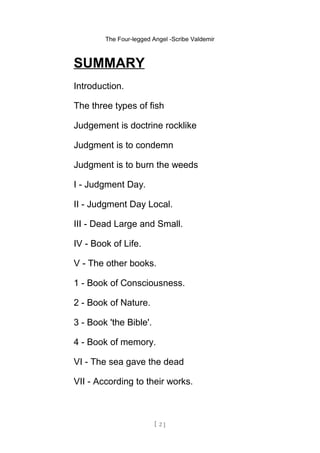 The Four-legged Angel -Scribe Valdemir
SUMMARY
Introduction.
The three types of fish
Judgement is doctrine rocklike
Judgment is to condemn
Judgment is to burn the weeds
I - Judgment Day.
II - Judgment Day Local.
III - Dead Large and Small.
IV - Book of Life.
V - The other books.
1 - Book of Consciousness.
2 - Book of Nature.
3 - Book 'the Bible'.
4 - Book of memory.
VI - The sea gave the dead
VII - According to their works.
[ 2 ]
 