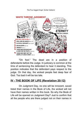 The Four-legged Angel -Scribe Valdemir
"On foot." The dead are in a position of
defendants before the Judge. In judiciary is common at the
time of sentencing the defendant to hear it standing. This
position indicates that the defendant pays respect to the
judge. On that day, the wicked people feel deep fear of
God. Too bad it will be too late.
IV - THE BOOK OF LIFE (Revelation 20:12)
On Judgment Day, no one will be innocent, saved
listed their names in the Book of Life, the wicked will not
have their names written in this book. So why the Book of
Life will be opened on Judgment Day? Just to confirm that
all the people who are there judged not on their names in
[ 20 ]
 