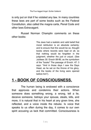 The Four-legged Angel -Scribe Valdemir
is only put on trial if he violated any law. In many countries
these laws are part of some books such as the Federal
Constitution, also called the magna carta, Penal Code and
other laws Extravagant.
Russel Norman Champlin comments on these
other books:
The Jews had a realistic and valid belief that
moral retribution is an absolute certainty;
and to ensure that this would be so, thought
books where records were kept on all, so
that nothing would be forgotten in the
judgment, whether the just or unjust. (See
Jubilees 30: Enoch 89-90, as the symbolism
of the "books" The passage of Enoch. 47: 3
says: "And in those days I saw the Days
Head, as he sat on the throne of his glory,
and the books of the living were opened
before him").
1 - BOOK OF CONSCIOUSNESS.
The human being is endowed with a conscience
that approves and condemns their actions. When
someone does something wrong, a wrong, tell a lie,
deceive someone, betrays your spouse, steals, kills, and
more, it is natural that in his heart at any given time, she
reflected, and a voice inside the rebuke. Is voice that
speaks to us often during the day, it comes to our own
spirit accusing us lack that committed. Consciousness is
[ 23 ]
 