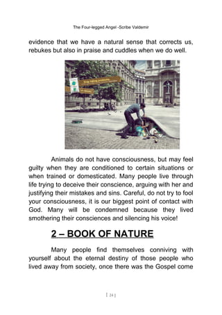 The Four-legged Angel -Scribe Valdemir
evidence that we have a natural sense that corrects us,
rebukes but also in praise and cuddles when we do well.
Animals do not have consciousness, but may feel
guilty when they are conditioned to certain situations or
when trained or domesticated. Many people live through
life trying to deceive their conscience, arguing with her and
justifying their mistakes and sins. Careful, do not try to fool
your consciousness, it is our biggest point of contact with
God. Many will be condemned because they lived
smothering their consciences and silencing his voice!
2 – BOOK OF NATURE
Many people find themselves conniving with
yourself about the eternal destiny of those people who
lived away from society, once there was the Gospel come
[ 24 ]
 