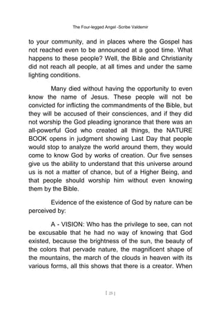 The Four-legged Angel -Scribe Valdemir
to your community, and in places where the Gospel has
not reached even to be announced at a good time. What
happens to these people? Well, the Bible and Christianity
did not reach all people, at all times and under the same
lighting conditions.
Many died without having the opportunity to even
know the name of Jesus. These people will not be
convicted for inflicting the commandments of the Bible, but
they will be accused of their consciences, and if they did
not worship the God pleading ignorance that there was an
all-powerful God who created all things, the NATURE
BOOK opens in judgment showing Last Day that people
would stop to analyze the world around them, they would
come to know God by works of creation. Our five senses
give us the ability to understand that this universe around
us is not a matter of chance, but of a Higher Being, and
that people should worship him without even knowing
them by the Bible.
Evidence of the existence of God by nature can be
perceived by:
A - VISION: Who has the privilege to see, can not
be excusable that he had no way of knowing that God
existed, because the brightness of the sun, the beauty of
the colors that pervade nature, the magnificent shape of
the mountains, the march of the clouds in heaven with its
various forms, all this shows that there is a creator. When
[ 25 ]
 