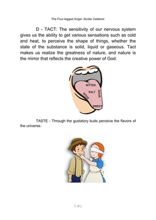 The Four-legged Angel -Scribe Valdemir
D - TACT: The sensitivity of our nervous system
gives us the ability to get various sensations such as cold
and heat, to perceive the shape of things, whether the
state of the substance is solid, liquid or gaseous. Tact
makes us realize the greatness of nature, and nature is
the mirror that reflects the creative power of God.
TASTE - Through the gustatory buds perceive the flavors of
the universe.
[ 28 ]
 