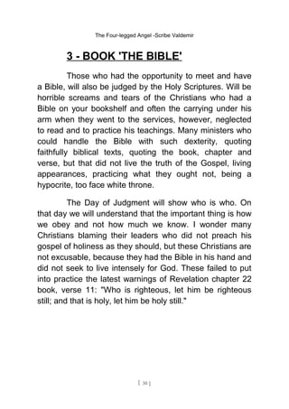 The Four-legged Angel -Scribe Valdemir
3 - BOOK 'THE BIBLE'
Those who had the opportunity to meet and have
a Bible, will also be judged by the Holy Scriptures. Will be
horrible screams and tears of the Christians who had a
Bible on your bookshelf and often the carrying under his
arm when they went to the services, however, neglected
to read and to practice his teachings. Many ministers who
could handle the Bible with such dexterity, quoting
faithfully biblical texts, quoting the book, chapter and
verse, but that did not live the truth of the Gospel, living
appearances, practicing what they ought not, being a
hypocrite, too face white throne.
The Day of Judgment will show who is who. On
that day we will understand that the important thing is how
we obey and not how much we know. I wonder many
Christians blaming their leaders who did not preach his
gospel of holiness as they should, but these Christians are
not excusable, because they had the Bible in his hand and
did not seek to live intensely for God. These failed to put
into practice the latest warnings of Revelation chapter 22
book, verse 11: "Who is righteous, let him be righteous
still; and that is holy, let him be holy still."
[ 30 ]
 