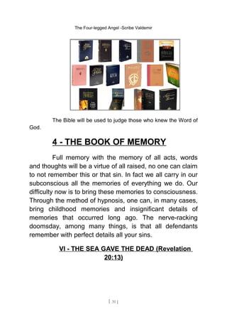 The Four-legged Angel -Scribe Valdemir
The Bible will be used to judge those who knew the Word of
God.
4 - THE BOOK OF MEMORY
Full memory with the memory of all acts, words
and thoughts will be a virtue of all raised, no one can claim
to not remember this or that sin. In fact we all carry in our
subconscious all the memories of everything we do. Our
difficulty now is to bring these memories to consciousness.
Through the method of hypnosis, one can, in many cases,
bring childhood memories and insignificant details of
memories that occurred long ago. The nerve-racking
doomsday, among many things, is that all defendants
remember with perfect details all your sins.
VI - THE SEA GAVE THE DEAD (Revelation
20:13)
[ 31 ]
 