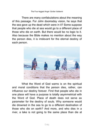 The Four-legged Angel -Scribe Valdemir
There are many confabulations about the meaning
of this passage. For John doomsday vision, he says that
the sea gave up the dead which were in it? Some suppose
that people who die at sea would go to a different place of
those who die on earth. But there would be no logic to it.
Also because the Bible makes no mention about the way
the person dies, it is irrelevant for the eternal destiny of
each person.
What the Word of God warns is on the spiritual
and moral conditions that the person dies, rather, can
influence our destiny forever. Find that people who die in
one place will have a purpose is totally asymmetrical with
the Word of God. Place of death does not serve as
parameter for the destiny of souls. Why someone would
die drowned in the sea to go to a different destination of
those who die on earth? And more, and who dies in a
river, a lake is not going to the same place than die at
[ 32 ]
 