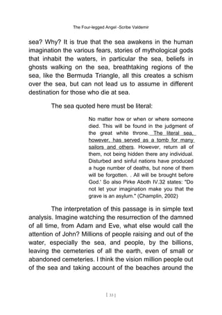 The Four-legged Angel -Scribe Valdemir
sea? Why? It is true that the sea awakens in the human
imagination the various fears, stories of mythological gods
that inhabit the waters, in particular the sea, beliefs in
ghosts walking on the sea, breathtaking regions of the
sea, like the Bermuda Triangle, all this creates a schism
over the sea, but can not lead us to assume in different
destination for those who die at sea.
The sea quoted here must be literal:
No matter how or when or where someone
died. This will be found in the judgment of
the great white throne. The literal sea,
however, has served as a tomb for many
sailors and others. However, return all of
them, not being hidden there any individual.
Disturbed and sinful nations have produced
a huge number of deaths, but none of them
will be forgotten. . All will be brought before
God.' So also Pirke Aboth IV.32 states: "Do
not let your imagination make you that the
grave is an asylum." (Champlin, 2002)
The interpretation of this passage is in simple text
analysis. Imagine watching the resurrection of the damned
of all time, from Adam and Eve, what else would call the
attention of John? Millions of people raising and out of the
water, especially the sea, and people, by the billions,
leaving the cemeteries of all the earth, even of small or
abandoned cemeteries. I think the vision million people out
of the sea and taking account of the beaches around the
[ 33 ]
 