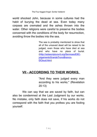 The Four-legged Angel -Scribe Valdemir
world shocked John, because in some cultures had the
habit of burying the dead at sea. Even today many
corpses are cremated and the ashes thrown into the
water. Other religions were careful to preserve the bodies
concerned with the conditions of the body for resurrection,
avoiding throw the bodies into the sea.
The sea is probably mentioned to show that
all of the unsaved dead will be raised to be
judged, even those who have died at sea
and who have no place of burial.
(Http://solascriptura-tt.org/Sermoes/E9C-
julgamentoGrandeTronoBranco-
DCloud.htm)
VII - ACCORDING TO THEIR WORKS.
"And they were judged every man
according to his works." (Revelation
20:13)
We can say that we are saved by faith, but can
also be condemned at the Last Judgment by our works.
No mistake, only faith does not save, if his works do not
correspond with the faith that you profess you are fooling
yourself.
[ 34 ]
 