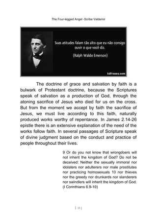 The Four-legged Angel -Scribe Valdemir
The doctrine of grace and salvation by faith is a
bulwark of Protestant doctrine, because the Scriptures
speak of salvation as a production of God, through the
atoning sacrifice of Jesus who died for us on the cross.
But from the moment we accept by faith the sacrifice of
Jesus, we must live according to this faith, naturally
produced works worthy of repentance. In James 2.14-26
epistle there is an extensive explanation of the need of the
works follow faith. In several passages of Scripture speak
of divine judgment based on the conduct and practice of
people throughout their lives.
9 Or do you not know that wrongdoers will
not inherit the kingdom of God? Do not be
deceived: Neither the sexually immoral nor
idolaters nor adulterers nor male prostitutes
nor practicing homosexuals 10 nor thieves
nor the greedy nor drunkards nor slanderers
nor swindlers will inherit the kingdom of God.
(I Corinthians 6.9-10)
[ 35 ]
 