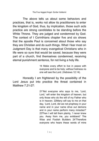 The Four-legged Angel -Scribe Valdemir
The above tells us about some behaviors and
practices, that is, works not allow its practitioners to enter
the kingdom of God, thus, by implication, those such acts
practice are strong candidates to be standing before the
White Throne. They are judged and condemned by God.
The context of I Corinthians chapter five and six shows
that the apostle Paul is concerned about those who say
they are Christian and do such things. What I fear most on
Judgment Day is that many evangelical Christians who in
life were so sure that would be saved, because they were
part of a church, find themselves condemned, receiving
eternal punishment sentence, for not living a holy life.
14 Make every effort to live in peace with
everyone and to be holy; without holiness no
one will see the Lord. (Hebrews 12.14).
Honestly I am frightened by the possibility of the
Lord Jesus put into practice the threat contained in
Matthew 7.21-27:
21“Not everyone who says to me, ‘Lord,
Lord,’ will enter the kingdom of heaven, but
only those who do the will of my Father who
is in heaven. 22Many will say to me on that
day, ‘Lord, Lord, did we not prophesy in your
name and in your name drive out demons
and in your name perform many miracles?’
23Then I will tell them plainly, ‘I never knew
you. Away from me, you evildoers!’ The
Wise and Foolish Builders 24“Therefore
everyone who hears these words of mine
[ 36 ]
 