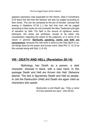 The Four-legged Angel -Scribe Valdemir
appears expository note expanded on this theme. (See II Corinthians
5:10 about the fact that the believer will also be judged according to
their works. This can be compared to the law of harvest concept that
sowing in Galatians 6:7,8) [...] the fact that men will be judged
according to their works do not contradict the New Testament principle
of salvation by faith. For faith is the source of righteous works;
otherwise, the works are worthless, except to be taken into
consideration regarding the extent of the judgment, or in terms of its
nature in general. Spiritually speaking, works and faith are
synonymous, because the real work is done by the Holy Spirit in us,
not things done by the power and human merit. (See Phil. 2: 12,13 as
this concept along with Eph. 2: 8-10).
VIII - DEATH AND HELL (Revelation 20:14)
Mythology has Death as a person, a dark
character, dressed in black, with a claw hand. In this
passage Death and Hell are thrown into Hell, Gehenna
eternal. The text is figuratively Death and Hell as people.
In Job the Destruction (Hell) and Death are again cited as
characters who speak:
Destruction a and Death say, “Only a rumor
of it has reached our ears.” (Job 28.22)
[ 38 ]
 