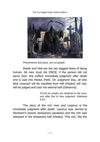 The Four-legged Angel -Scribe Valdemir
Phenomenon and place, are not people.
Death and Hell are the two biggest fears of being
human. All men must die ONCE, if the person did not
serve God, she suffers immediate judgment after death
and is cast into Hades (Hell). On Judgment Day, all who
died unsaved will be expelled from hell (Hades) will rise,
will be judged and cast into eternal hell (Gehenna).
27Just as people are destined to die once,
and after that to face judgment, (Hebrews
9.27).
The story of the rich man and Lazarus is the
immediate judgment after death. Lazarus was carried to
Abraham's bosom (temporary paradise) and the rich was
released in the temporary hell (Hades). This rich, like the
[ 39 ]
 