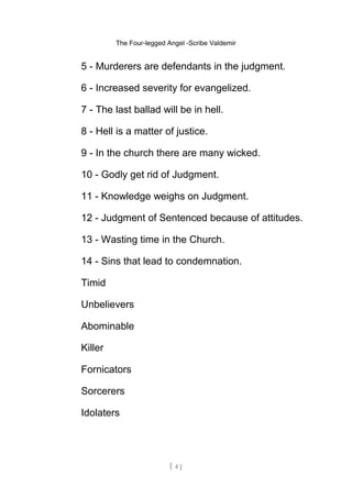 The Four-legged Angel -Scribe Valdemir
5 - Murderers are defendants in the judgment.
6 - Increased severity for evangelized.
7 - The last ballad will be in hell.
8 - Hell is a matter of justice.
9 - In the church there are many wicked.
10 - Godly get rid of Judgment.
11 - Knowledge weighs on Judgment.
12 - Judgment of Sentenced because of attitudes.
13 - Wasting time in the Church.
14 - Sins that lead to condemnation.
Timid
Unbelievers
Abominable
Killer
Fornicators
Sorcerers
Idolaters
[ 4 ]
 