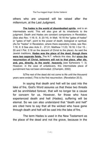 The Four-legged Angel -Scribe Valdemir
others who are unsaved will be raised after the
millennium, at the Last Judgment.
The hades is the world of disembodied spirits, and is an
intermediate world. This will also give all its inhabitants to the
judgment. Death and Hades are constant companions in Revelation.
(See also Rev. 1:18; 6:. 8; 20:14). In Matt. 16:18 the "gates of hades"
or "gates of hell", point to the power of death, biological or spiritual.
(As for "hades" in Revelation, where there expository notes, see Rev.
1:18, 6: 8 See also Acts 2:.. 27,31; Matthew 11:23; 16:18; I Cor 15..:
55 and I Pet. 3:18 on the descent of Christ to the place). As said the
Jewish traditions, Hades was the place of the dead, though there
were two separate fields. The N.T. reflects this idea. But since the
resurrection of Christ, believers will not to that place, after die,
and, yes, directly, to the world heavenly (see Ephesians 1: 3).
However, in the case of unbelievers, this intermediate place of
punishment has not been eliminated. (Champlin, 2002)
5(The rest of the dead did not come to life until the thousand
years were ended.) This is the first resurrection. (Revelation 20.5).
In saying that death and hell will be cast into the
lake of fire, God's Word assures us that these two threats
will be annihilated forever, that will no longer be a cause
for concern for us. However, for those who have
experienced death and hell (Hades), suffering will be
eternal. So we can also understand that "death and hell"
are cited here to say that all the wicked who have gone
through death and hell will be cast into the lake of fire.
The term Hades is used in the New Testament as
the place of the dead and not the grave, because in the
[ 40 ]
 