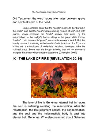 The Four-legged Angel -Scribe Valdemir
Old Testament the word hades alternates between grave
and spiritual world of the dead.
Some scholars think that the "death" means to be "buried in
the earth"; and that the "sea" indicates being "buried at sea". But both
places, which comprise the "earth", deliver their dead, by the
resurrection, in the Judge's hands sitting in the great white throne.
"Hades" could mean only "grave", as sometimes reads in A.T. But this
hardly has such meaning in the hands of a holy author of N.T., nor is
in line with the traditions of Hellenistic Judaism, developed take this
spiritual place. Some men die happy, thinking that will not survive it.
Imagine that death will protect the judgment. (Champlin, 2002)
IX - THE LAKE OF FIRE (REVELATION 20:14)
The lake of fire is Gehenna, eternal hell in hades
the soul is suffering awaiting the resurrection. After the
resurrection, the last judgment occurs, the condemnation,
and the soul and the indestructible body is cast into
eternal hell, Gehenna. Who else preached about Gehenna
[ 41 ]
 