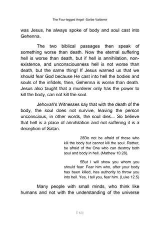 The Four-legged Angel -Scribe Valdemir
was Jesus, he always spoke of body and soul cast into
Gehenna.
The two biblical passages then speak of
something worse than death. Now the eternal suffering
hell is worse than death, but if hell is annihilation, non-
existence, and unconsciousness hell is not worse than
death, but the same thing! If Jesus warned us that we
should fear God because He cast into hell the bodies and
souls of the infidels, then, Gehenna is worse than death.
Jesus also taught that a murderer only has the power to
kill the body, can not kill the soul.
Jehovah's Witnesses say that with the death of the
body, the soul does not survive, leaving the person
unconscious, in other words, the soul dies... So believe
that hell is a place of annihilation and not suffering it is a
deception of Satan.
28Do not be afraid of those who
kill the body but cannot kill the soul. Rather,
be afraid of the One who can destroy both
soul and body in hell. (Mathew 10.28).
5But I will show you whom you
should fear: Fear him who, after your body
has been killed, has authority to throw you
into hell. Yes, I tell you, fear him. (Luke 12.5)
Many people with small minds, who think like
humans and not with the understanding of the universe
[ 42 ]
 