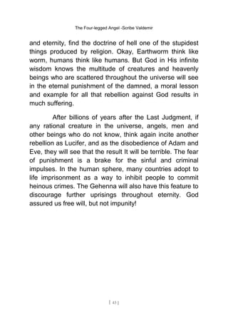The Four-legged Angel -Scribe Valdemir
and eternity, find the doctrine of hell one of the stupidest
things produced by religion. Okay, Earthworm think like
worm, humans think like humans. But God in His infinite
wisdom knows the multitude of creatures and heavenly
beings who are scattered throughout the universe will see
in the eternal punishment of the damned, a moral lesson
and example for all that rebellion against God results in
much suffering.
After billions of years after the Last Judgment, if
any rational creature in the universe, angels, men and
other beings who do not know, think again incite another
rebellion as Lucifer, and as the disobedience of Adam and
Eve, they will see that the result It will be terrible. The fear
of punishment is a brake for the sinful and criminal
impulses. In the human sphere, many countries adopt to
life imprisonment as a way to inhibit people to commit
heinous crimes. The Gehenna will also have this feature to
discourage further uprisings throughout eternity. God
assured us free will, but not impunity!
[ 43 ]
 
