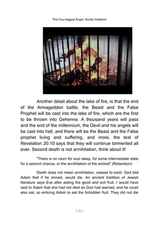 The Four-legged Angel -Scribe Valdemir
Another detail about the lake of fire, is that the end
of the Armageddon battle, the Beast and the False
Prophet will be cast into the lake of fire, which are the first
to be thrown into Gehenna. A thousand years will pass
and the end of the millennium, the Devil and his angels will
be cast into hell, and there will be the Beast and the False
prophet living and suffering, and more, the text of
Revelation 20:10 says that they will continue tormented all
ever. Second death is not annihilation, think about it!
"There is no room for soul sleep, for some intermediate state
for a second chance, or the annihilation of the wicked" (Robertson)
Death does not mean annihilation, ceases to exist. God told
Adam that if he sinned, would die. An ancient tradition of Jewish
literature says Eve after eating the good and evil fruit, I would have
said to Adam that she had not died as God had warned, and he could
also eat, so enticing Adam to eat the forbidden fruit. They did not die
[ 46 ]
 